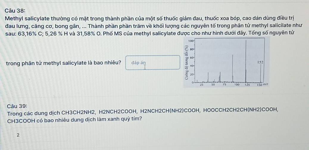 Methyl salicylate thường có mặt trong thành phần của một số thuốc giảm đau, thuốc xoa bóp, cao dán dùng điều trị 
đau lưng, căng cơ, bong gân, ... Thành phần phần trăm về khối lượng các nguyên tố trong phân tử methyl salicilate như 
sau: 63, 16% C; 5,26 % H và 31,58% O. Phố MS của methyl salicylate được cho như hình dưới đây. Tổng số nguyên tử 
trong phân tử methyl salicylate là bao nhiêu? đáp án 
Câu 39: 
Trong các dung dịch CH3CH2NH2, H2NCH2COOH, H2NCH2CH(NH2)COOH, HOOCCH2CH2CH(NH2)COOH, 
CH3COOH có bao nhiêu dung dịch làm xanh quỳ tím? 
2