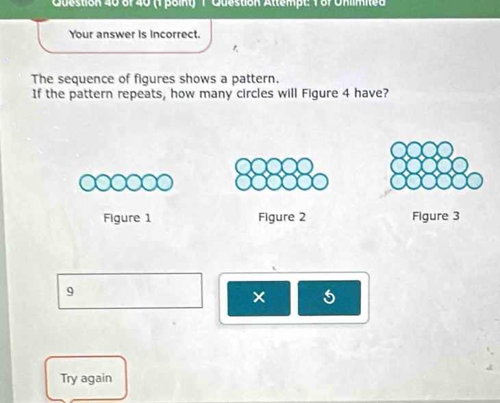 (1 poiny) 1 Question Attempt: 1 of Unimited 
Your answer is incorrect. 
The sequence of figures shows a pattern. 
If the pattern repeats, how many circles will Figure 4 have? 
Figure 1 Figure 2 Figure 3 
9 
× 5 
Try again