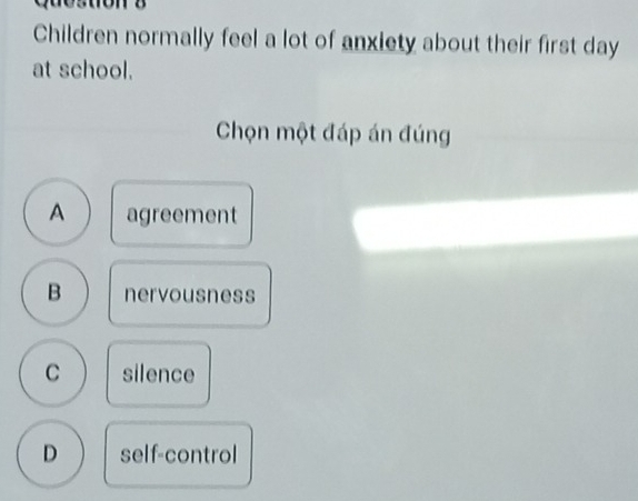 Children normally feel a lot of anxiety about their first day
at school.
Chọn một đáp án đúng
A agreement
B nervousness
C silence
D self-control