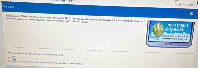 Oct 18 ÷ 10:15 am 
Part 1 of 3 
Joshua invests $500 at the interest rate shown. Felix invests $1,000 in an account with the same compounding but at 6% interest rate. Model each 
investment with an exponential growth function. Whose money will double first? Explain Investment
18% Special! 
Annual Interest Rate: 7.8%
Interest Period: 2 per year
Write the function for Joshua's investment in terms of time t.
f(0)=□
(Simply your answer. Use integers or decimals for any numbers in the expression,)