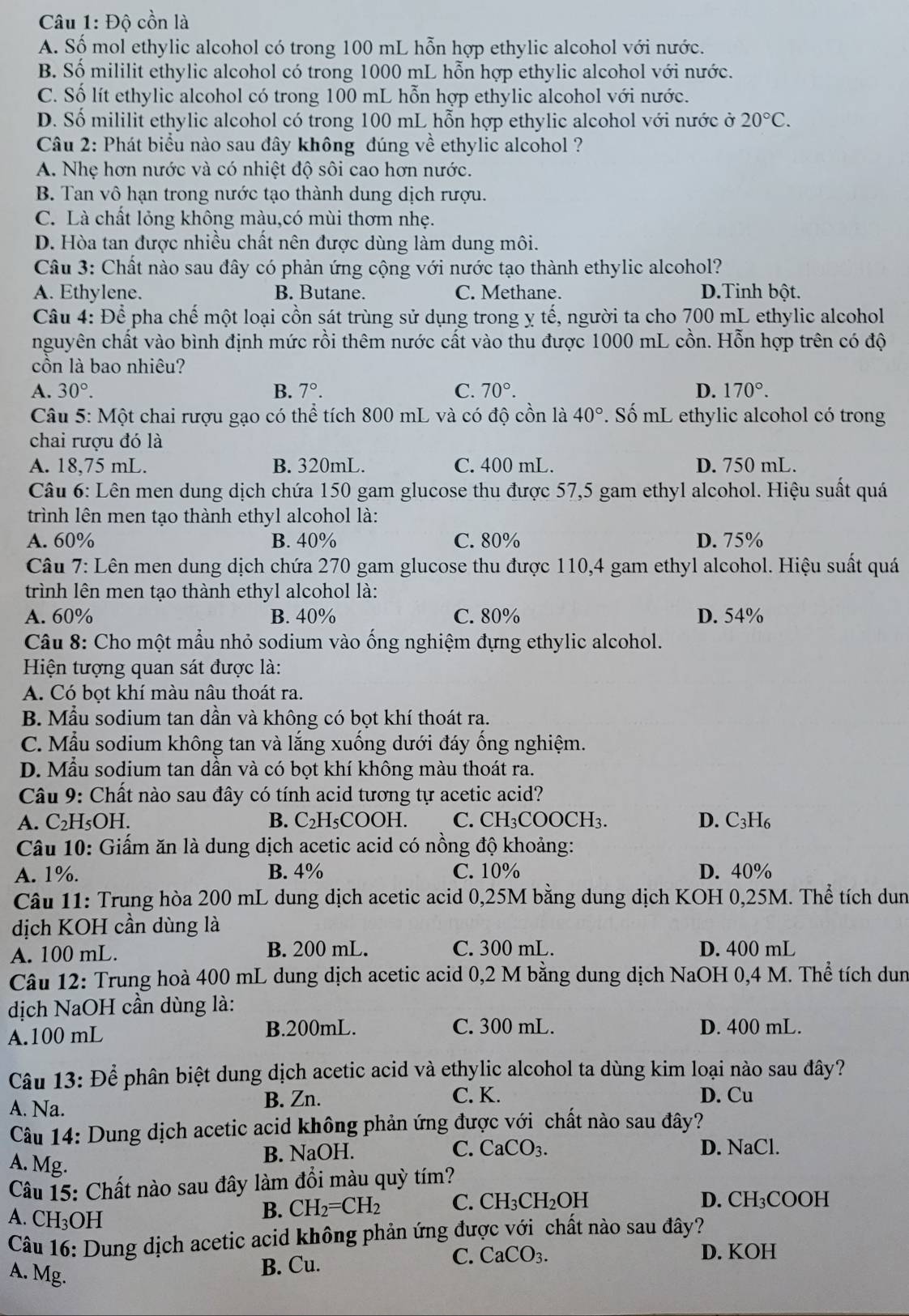 Độ cồn là
A. Số mol ethylic alcohol có trong 100 mL hỗn hợp ethylic alcohol với nước.
B. Số mililit ethylic alcohol có trong 1000 mL hỗn hợp ethylic alcohol với nước.
C. Số lít ethylic alcohol có trong 100 mL hỗn hợp ethylic alcohol với nước.
D. Số mililit ethylic alcohol có trong 100 mL hỗn hợp ethylic alcohol với nước ở 20°C.
Câu 2: Phát biểu nào sau đây không đúng về ethylic alcohol ?
A. Nhẹ hơn nước và có nhiệt độ sôi cao hơn nước.
B. Tan vô hạn trong nước tạo thành dung dịch rượu.
C. Là chất lỏng không màu,có mùi thơm nhẹ.
D. Hòa tan được nhiều chất nên được dùng làm dung môi.
Câu 3: Chất nào sau đây có phản ứng cộng với nước tạo thành ethylic alcohol?
A. Ethylene. B. Butane. C. Methane. D.Tinh bột.
Câu 4: Để pha chế một loại cồn sát trùng sử dụng trong ỵ tế, người ta cho 700 mL ethylic alcohol
nguyên chất vào bình định mức rồi thêm nước cất vào thu được 1000 mL cồn. Hỗn hợp trên có độ
côn là bao nhiêu?
A. 30°. B. 7°. C. 70°. D. 170°.
*  Câu 5: Một chai rượu gạo có thể tích 800 mL và có độ cồn là 40°. Số mL ethylic alcohol có trong
chai rượu đó là
A. 18,75 mL. B. 320mL. C. 400 mL. D. 750 mL.
Câu 6: Lên men dung dịch chứa 150 gam glucose thu được 57,5 gam ethyl alcohol. Hiệu suất quá
trình lên men tạo thành ethyl alcohol là:
A. 60% B. 40% C. 80% D. 75%
Câu 7: Lên men dung dịch chứa 270 gam glucose thu được 110,4 gam ethyl alcohol. Hiệu suất quá
trình lên men tạo thành ethyl alcohol là:
A. 60% B. 40% C. 80% D. 54%
Câu 8: Cho một mẫu nhỏ sodium vào ống nghiệm đựng ethylic alcohol.
Hiện tượng quan sát được là:
A. Có bọt khí màu nâu thoát ra.
B. Mẫu sodium tan dần và không có bọt khí thoát ra.
C. Mẫu sodium không tan và lắng xuống dưới đáy ống nghiệm.
D. Mẫu sodium tan dần và có bọt khí không màu thoát ra.
Câu 9: Chất nào sau đây có tính acid tương tự acetic acid?
A. C₂H₅OH. B. C₂H₅COOH. C. CH₃COOCH₃. D. C_2 H6
Câu 10: Giấm ăn là dung dịch acetic acid có nồng độ khoảng:
A. 1%. B. 4% C. 10% D. 40%
Câu 11: Trung hòa 200 mL dung dịch acetic acid 0,25M bằng dung dịch KOH 0,25M. Thể tích dun
dịch KOH cần dùng là
A. 100 mL. B. 200 mL. C. 300 mL. D. 400 mL
Câu 12: Trung hoà 400 mL dung dịch acetic acid 0,2 M bằng dung dịch NaOH 0,4 M. Thể tích dun
dịch NaOH cần dùng là:
A.100 mL B.200mL. C. 300 mL. D. 400 mL.
Câu 13: Để phân biệt dung dịch acetic acid và ethylic alcohol ta dùng kim loại nào sau đây?
A. Na.
B. Zn. C. K. D. Cu
Câu 14: Dung dịch acetic acid không phản ứng được với chất nào sau đây?
A. Mg.
B. NaOH. C. CaCO_3. D. NaCl.
Câu 15: Chất nào sau đây làm đổi màu quỳ tím?
D. CH_3C
A. CH₃OH
B. CH_2=CH_2 C. CH_3CH_2OH OOH
Câu 16: Dung dịch acetic acid không phản ứng được với chất nào sau đây?
A. Mg.
B. Cu.
C. CaCO_3. D. KOH