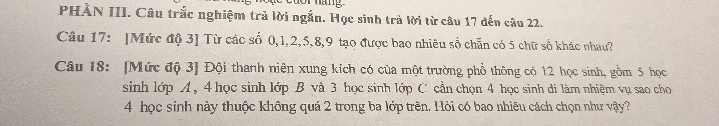 PHẢN III. Câu trắc nghiệm trả lời ngắn. Học sinh trả lời từ câu 17 đến câu 22. 
Câu 17: [Mức độ 3 ] Từ các số 0, 1, 2, 5, 8, 9 tạo được bao nhiêu số chẵn có 5 chữ số khác nhau? 
Câu 18: [Mức độ 3] Đội thanh niên xung kích có của một trường phổ thông có 12 học sinh, gồm 5 học 
sinh lớp A, 4 học sinh lớp B và 3 học sinh lớp C cần chọn 4 học sinh đi làm nhiệm vụ sao cho
4 học sinh này thuộc không quá 2 trong ba lớp trên. Hỏi có bao nhiêu cách chọn như vậy?