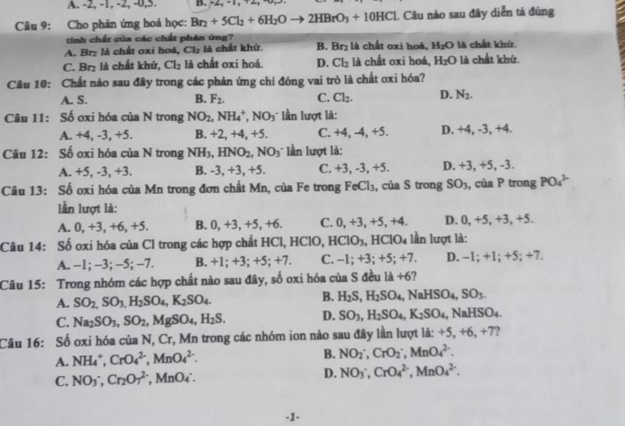 A. -2, -1, -2, -0,5. B. -2, -1, +2
Câu 9: Cho phản ứng hoá học: Br_2+5Cl_2+6H_2Oto 2HBrO_3+10HCl Câu nào sau đây diễn tả đúng
tinh chất của các chất phân ứng?
A. Br₂ là chất oxi hoá, Cl_2 là chất khử. B. Br_2 là chất oxi hoé, H_2O là chất khử.
C. Br₂ là chất khử, Cl_2 là chất oxi hoá. D. Cl_2 là chất oxi hoá, H_2O là chất khử.
Câu 10: Chất nào sau đây trong các phản ứng chỉ đóng vai trò là chất oxi hóa?
A. S. B. F_2. C. Cl_2.
D. N_2.
Câu 11: Số oxi hóa của N trong NO_2,NH_4^(+,NO_3^- lần lượt là:
A. +4, -3, +5. B. +2, +4, +5. C. +4, -4, +5. D. +4, -3, +4.
Câu 12: Số oxi hóa của N trong NH_3),HNO_2,NO_3 * lần lượt là:
A. +5, -3, +3. B. -3, +3, +5. C. +3,-3 , +5. D. +3, +5, -3.
Câu 13: Số oxi hóa của Mn trong đơn chất Mn, của Fe trong FeCl_3 , của S trong SO_3 , của P trong PO_4^((3-)
lần lượt là:
A. 0, +3, +6, +5. B. 0, +3, +5, +6. C. 0,+ 3, +5, +4. D. 0, +5, +3, +5.
Câu 14: Số oxi hóa của Cl trong các hợp chất HCl, HClO, HCIO_3) HClO_4 lần lượt là:
A. −1; −3; −5; −7. B. +1; +3; + 5:+7. C. -1; +3; +5; +7. D. -1; +1; +5; +7.
Câu 15: Trong nhóm các hợp chất nào sau đây, số oxi hóa của S đều là +6?
B.
A. SO_2,SO_3,H_2SO_4,K_2SO_4. H_2S,H_2SO_4,NaHSO_4,SO_3.
C. Na_2SO_3,SO_2,MgSO_4,H_2S.
D. SO_3,H_2SO_4,K_2SO_4,NaHSO_4.
Câu 16: Số oxi hóa của N, Cr, Mn trong các nhóm ion nào sau đây lần lượt là: +5,+6,+7
A. NH_4^(+,CrO_4^(2-),MnO_4^(2-). B. NO_2^-,CrO_2^-,MnO_4^(2-).
C. NO_3^-,Cr_2)O_7^((2-) frac ) MnO_4 D. NO_3^-,CrO_4^(2-),MnO_4^(2-).
-1-