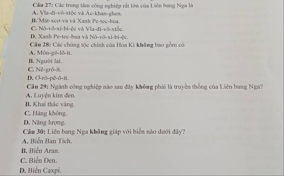 Các trung tâm công nghiệp rất lớn của Liên bang Nga là
A. Vla-đi-vô-xtộc và Ác-khan-ghen.
B. Mát-xcơ-va và Xanh Pe-tec-bua.
C. Nô-vô-xi-bi-ệc và Vla-đi-vô-xtốc.
D. Xanh Pe-tec-bua và Nô-vô-xi-bi-ệc.
Câu 28: Các chủng tộc chính của Hoa Kì không bao gồm có
A. Môn-gô-lô-ít.
B. Người lai.
C. Nê-grô-it.
D. Ơ-rô-pê-ô-ít.
Câu 29: Ngành công nghiệp nào sau đây không phải là truyền thống của Liên bang Nga?
A. Luyện kim đen.
B. Khai thác vàng.
C. Hàng không.
D. Năng lượng.
Câu 30: Liên bang Nga không giáp với biển nào dưới đây?
A. Biển Ban Tích.
B. Biển Aran.
C. Biển Đen.
D. Biển Caxpi.