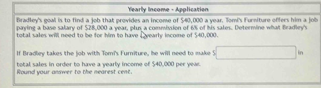 Yearly Income - Application 
Bradley's goal is to find a job that provides an income of $40,000 a year. Tomi's Furniture offers him a job 
paying a base salary of $28,000 a year, plus a commission of 6% of his sales. Determine what Bradley's 
total sales will need to be for him to have yearly income of $40,000. 
If Bradley takes the job with Tomi's Furniture, he will need to make $ □ in
total sales in order to have a yearly income of $40,000 per year. 
Round your answer to the nearest cent.