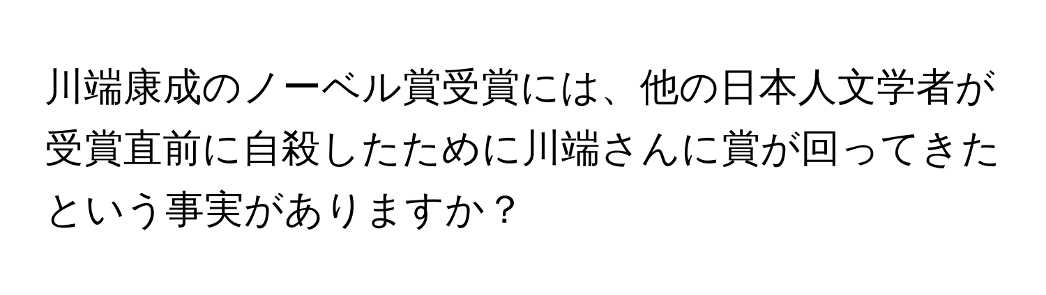 川端康成のノーベル賞受賞には、他の日本人文学者が受賞直前に自殺したために川端さんに賞が回ってきたという事実がありますか？