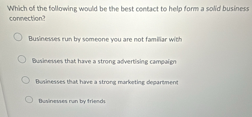 Which of the following would be the best contact to help form a solid business
connection?
Businesses run by someone you are not familiar with
Businesses that have a strong advertising campaign
Businesses that have a strong marketing department
Businesses run by friends