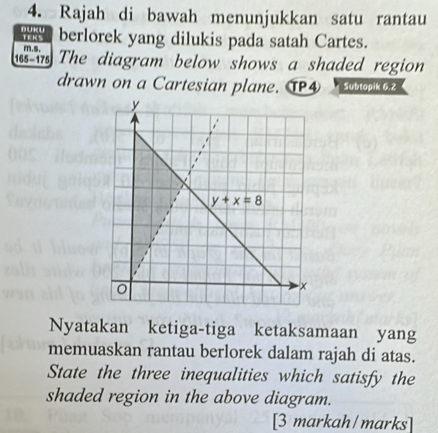 Rajah di bawah menunjukkan satu rantau
BUKU berlorek yang dilukis pada satah Cartes.
TEks
m.s.
is is The diagram below shows a shaded region 
drawn on a Cartesian plane. T④ Subtopik 6.2
Nyatakan ketiga-tiga ketaksamaan yang
memuaskan rantau berlorek dalam rajah di atas.
State the three inequalities which satisfy the
shaded region in the above diagram.
[3 markah/marks]