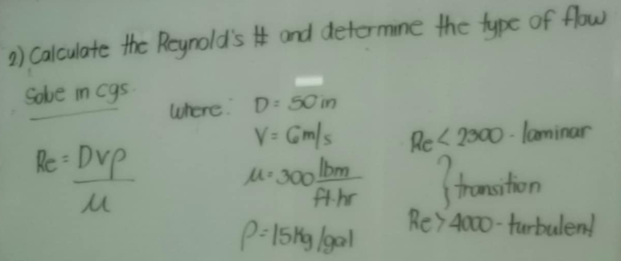 Calculate the Reynold'si and determine the type of flow 
Solve in cgs
where. D=50in
V=6m/s laminar
Re<2300</tex>
R_e DVrho /mu  
mu =300 lbm/f+hr 
fransition
rho =15kg/gal Re>4000 furbulend