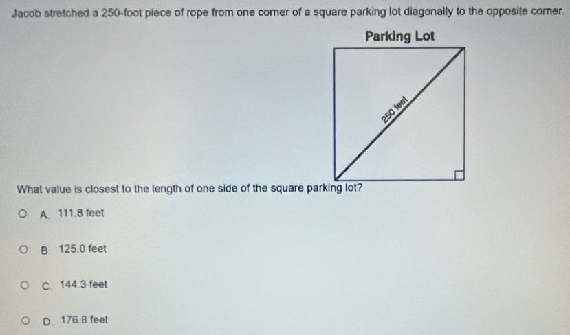 Jacob stretched a 250-foot piece of rope from one corner of a square parking lot diagonally to the opposite corner.
What value is closest to the length of one side of the square parking lot?
A. 111.8 feet
B 125.0 feet
C. 144.3 feet
D. 176.8 feet