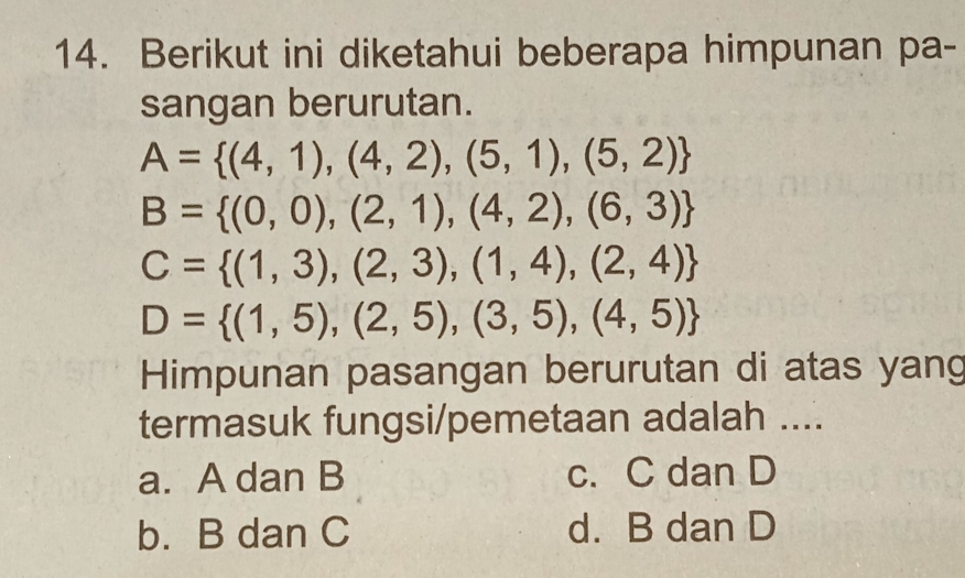 Berikut ini diketahui beberapa himpunan pa-
sangan berurutan.
A= (4,1),(4,2),(5,1),(5,2)
B= (0,0),(2,1),(4,2),(6,3)
C= (1,3),(2,3),(1,4),(2,4)
D= (1,5),(2,5),(3,5),(4,5)
Himpunan pasangan berurutan di atas yang
termasuk fungsi/pemetaan adalah ....
a. A dan B c. C dan D
b. B dan C d. B dan D