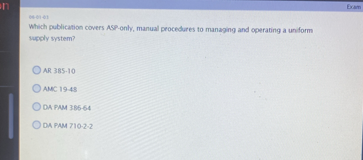 Exam
06-01-03
Which publication covers ASP-only, manual procedures to managing and operating a uniform
supply system?
AR 385-10
AMC 19-48
DA PAM 386-64
DA PAM 710 -2 -2