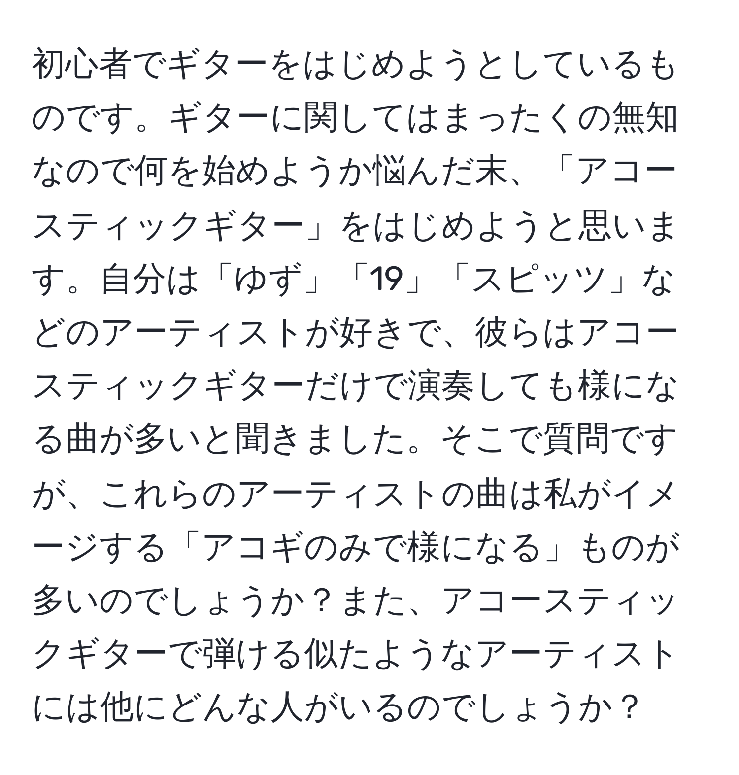 初心者でギターをはじめようとしているものです。ギターに関してはまったくの無知なので何を始めようか悩んだ末、「アコースティックギター」をはじめようと思います。自分は「ゆず」「19」「スピッツ」などのアーティストが好きで、彼らはアコースティックギターだけで演奏しても様になる曲が多いと聞きました。そこで質問ですが、これらのアーティストの曲は私がイメージする「アコギのみで様になる」ものが多いのでしょうか？また、アコースティックギターで弾ける似たようなアーティストには他にどんな人がいるのでしょうか？