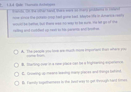 Qulz: Thematic Archetypes
friends. On the other hand, there were so many problems in Ireland
now since the potato crop had gone bad. Maybe life in America really
would be better, but there was no way to be sure. He let go of the
railing and cuddled up next to his parents and brother.
A. The people you love are much more important than where you
come from.
B. Starting over in a new place can be a frightening experience.
C. Growing up means leaving many places and things behind.
D. Family togetherness is the best way to get through hard times.