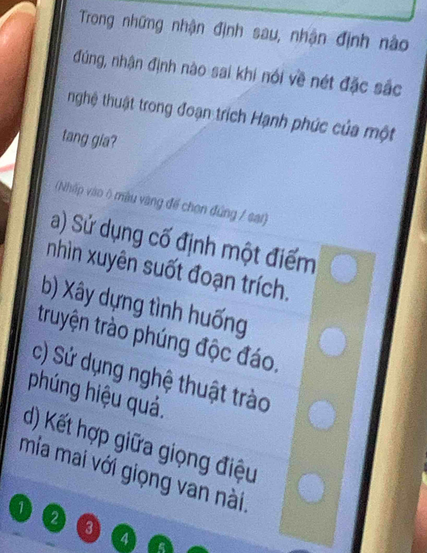 Trong những nhận định sau, nhận định nào
đúng, nhận định nào sai khi nói về nét đặc sắc
nghệ thuật trong đoạn trích Hạnh phúc của một
tang gia?
(Nhập vào ô màu vàng đế chon đứng / sai)
a) Sử dụng cố định một điểm
nhìn xuyên suốt đoạn trích.
b) Xây dựng tình huống
truyện trào phúng độc đáo.
c) Sử dụng nghệ thuật trào
phúng hiệu quả.
d) Kết hợp giữa giọng điệu
mia mai với giọng van nài
1
2 3
4