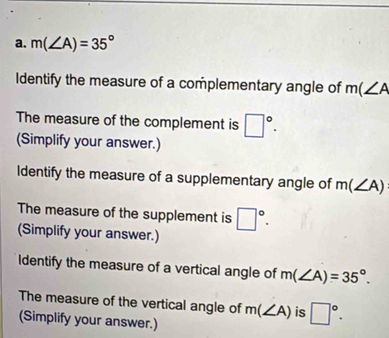 m(∠ A)=35°
Identify the measure of a complementary angle of m(∠ A
The measure of the complement is □°. 
(Simplify your answer.) 
Identify the measure of a supplementary angle of m(∠ A)
The measure of the supplement is □°. 
(Simplify your answer.) 
Identify the measure of a vertical angle of m(∠ A)=35°. 
The measure of the vertical angle of m(∠ A) is □°. 
(Simplify your answer.)