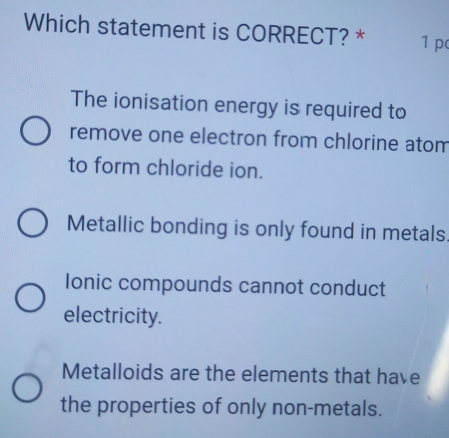 Which statement is CORRECT? * 1 p
The ionisation energy is required to
remove one electron from chlorine atom
to form chloride ion.
Metallic bonding is only found in metals
Ionic compounds cannot conduct
electricity.
Metalloids are the elements that have
the properties of only non-metals.