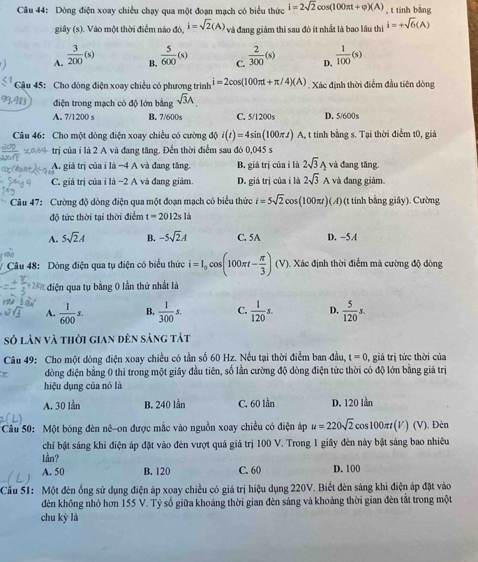 Dòng điện xoay chiều chạy qua một đoạn mạch có biểu thức i=2sqrt(2)cos (100π t+varphi )(A) , t tính bằng
giây (s). Vào một thời điểm nào đó, i=sqrt(2)(A) và đang giảm thì sau đó ít nhất là bao lầu thì i=+sqrt(6)(A)
A.  3/200 (s)  5/600 (s) C.  2/300 (s) D.  1/100 (s)
B.
Cậu 45: Cho dòng điện xoay chiều có phương trình i=2cos (100π t+π /4)(A) , Xác định thời điểm đầu tiên dòng
điện trong mạch có độ lớn bằng sqrt(3)A
A. 7/1200 s B. 7/600s C. 5/1200s D. 5/600s
Câu 46: Cho một dòng điện xoay chiều có cường độ i(t)=4sin (100π t) A, t tính bằng s. Tại thời điểm t0, giá
trị của i là 2 A và đang tăng. Đến thời điểm sau đó 0,045 s
A. giá trị của i là −4 A và đang tăng. B. giá trị của i là 2sqrt(3)A và đang tăng.
C. giá trị của i là −2 A và đang giảm D. giá trị của i là 2sqrt(3)A và đang giảm.
Câu 47: Cường độ dòng điện qua một đoạn mạch có biểu thức i=5sqrt(2)cos (100π t) (A) (t tính bằng giây). Cường
độ tức thời tại thời điểm t=2012sl
A. 5sqrt(2)A B. -5sqrt(2)A C. 5A D. −5 A
# Câu 48: Dòng điện qua tụ điện có biểu thức i=I_0cos (100π t- π /3 ) (V). Xác định thời điểm mà cường độ dòng
điện qua tụ bằng 0 lần thứ nhất là
A.  1/600 s. B.  1/300 s. C.  1/120 s. D.  5/120 s.
số làn và thời gian đèn sáng tát
Câu 49: Cho một dòng điện xoay chiều có tần số 60 Hz. Nếu tại thời điểm ban đầu, t=0 , giá trị tức thời của
dòng điện bằng 0 thì trong một giây đầu tiên, số lần cường độ dòng điện tức thời có độ lớn bằng giá trị
hiệu dụng của nó là
A. 30 lần B. 240 lần C. 60 lần D. 120 lần
Câu 50: Một bóng đèn nê-on được mắc vào nguồn xoay chiều có điện áp u=220sqrt(2) cos100π(V) (V). Đèn
chỉi bật sáng khi điện áp đặt vào đèn vượt quá giá trị 100 V. Trong 1 giây đèn này bật sáng bao nhiêu
lần?
A. 50 B. 120 C. 60 D. 100
  
Câu 51: Một đèn ống sử dụng điện áp xoay chiều có giá trị hiệu dụng 220V. Biết đèn sáng khi điện áp đặt vào
dèn không nhỏ hơn 155 V. Tỷ số giữa khoảng thời gian đèn sáng và khoảng thời gian đèn tắt trong một
chu kỳ là