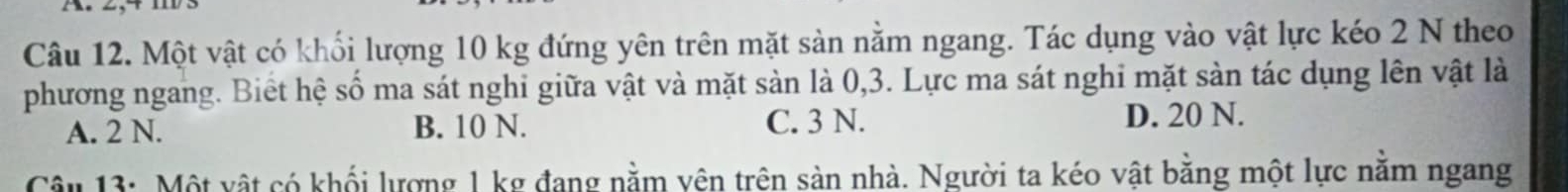 Một vật có khối lượng 10 kg đứng yên trên mặt sàn nằm ngang. Tác dụng vào vật lực kéo 2 N theo
phương ngang. Biết hệ số ma sát nghi giữa vật và mặt sản là 0, 3. Lực ma sát nghi mặt sản tác dụng lên vật là
A. 2 N. B. 10 N. C. 3 N.
D. 20 N.
Câu 13: Một vật có khổi lượng 1 kg đang nằm vên trên sản nhà. Người ta kéo vật bằng một lực nằm ngang