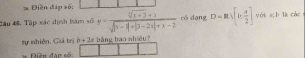 Điền đấp số:
Câu 46. Tập xác định hàm số y= (sqrt[4](x+3)+x)/sqrt(|x-1|+|3-2x|+x-2)  có dạng D=Rsqrt([b:frac a)2] với a; b là các s
tự nhiên, Giá trị b+2a bảng bao nhiêu?
Điền đáo số: