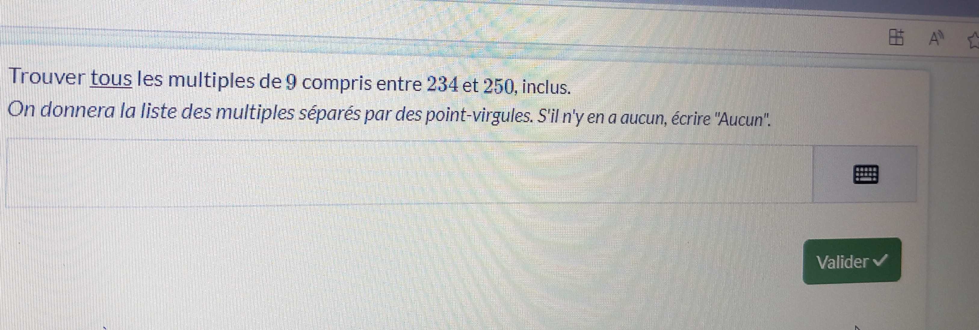 A^n
Trouver tous les multiples de 9 compris entre 234 et 250, inclus. 
On donnera la liste des multiples séparés par des point-virgules. S'il n'y en a aucun, écrire ''Aucun''. 
H 
Valider