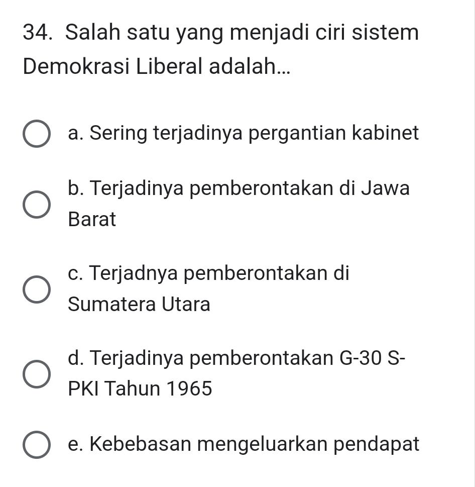 Salah satu yang menjadi ciri sistem
Demokrasi Liberal adalah...
a. Sering terjadinya pergantian kabinet
b. Terjadinya pemberontakan di Jawa
Barat
c. Terjadnya pemberontakan di
Sumatera Utara
d. Terjadinya pemberontakan G- 30 S-
PKI Tahun 1965
e. Kebebasan mengeluarkan pendapat