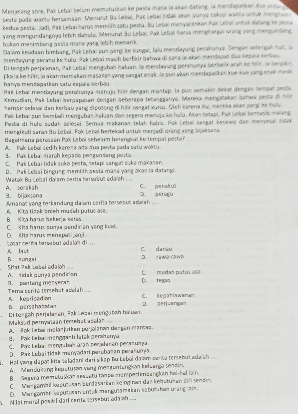 Menjelang sore, Pak Lebai belum memutuskan ke pesta mana la akan datang. la mendapatkan du e un den g 
pesta pada waktu bersamaan. Menurut Bu Lebai, Pak Lebai tidak akan punya cakup waktu sintuk menghap
kedua pesta. Jadi, Pak Lebai harus memilih satu pesta. Bu Lebai menyarankan Pak Lebai untuk datang ke pesta
yang mengundangnya lebih dahulu. Menurut Bu Lebai, Pak Lebai harus menghargai orang yang mengundarg.
bukan menimbang pesta mana yang lebih menarik.
Dalam keadaan bimbang, Pak Lebai pun pergi ke sungai, lalu mendayung perahunya. Dengan setengah han, ia
mendayung perahu ke hulu, Pak Lebai masih berfikir bahwa di sana ia akan mendapat dua kepala kerbau.
Di tengah perjalanan, Pak Lebai mengubah haluan. la mendayung perahunya berbalik arah ke hillic is berpikir,
jika ia ke hilir, ia akan memakan masakan yang sangat enak. Ia pun akan mendapatkan kue-kue yang snak mesk
hanya mendapatkan satu kepala kerbau.
Pak Lebai mendayung perahunya menuju hilir dengan mantap. la pun semakin dekat dengan tempat pesta
Kemudian, Pak Lebai berpapasan dengan beberapa tetangganya. Mereka mengatakan bahwa pesta di hillir
hampir selesai dan kerbau yang dipotong di hilir sangat kurus. Oleh karena itu, mereka akan pergi ke hulu.
Pak Lebai pun kembali mengubah haluan dan segera menuju ke hulu. Akan tetapi, Pak Lebai bernasib malang
Pesta di hulu sudah selesai. Semua makanan telah habis. Pak Lebai sangat kecewa dan menyesal Sdak
mengikuti saran Bu Lebai. Pak Lebai bertekad untuk menjadi orang yang bijaksana.
Bagaimana perasaan Pak Lebai sebelum berangkat ke tempat pesta?
A. Pak Lebai sedih karena ada dua pesta pada satu waktu.
B. Pak Lebai marah kepada pengundang pesta.
C. Pak Lebai tidak suka pesta, tetapi sangat suka makanan.
D. Pak Lebai bingung memilih pesta mana yang akan ia datangi.
Watak Bu Lebai dalam cerita tersebut adalah ....
A. serakah C. penakut
B. bijaksana D. peragu
Amanat yang terkandung dalam cerita tersebut adalah ....
A. Kita tidak boleh mudah putus asa.
B. Kita harus bekerja keras.
C. Kita harus punya pendirian yang kuat.
D. Kita harus menepati janji.
Latar cerita tersebut adalah di ....
A. laut C. danau
B. sungai D. rawa-rawa
Sifat Pak Lebai adalah ....
A. tidak punya pendirian C. mudah putus asa
B. pantang menyerah D. tegas
Tema cerita tersebut adalah ....
A. kepribadian C. kepahlawanan
B. persahabatan D. perjuangan
. Di tengah perjalanan, Pak Lebai mengubah haluan.
Maksud pernyataan tersebut adalah ....
A. Pak Lebai melanjutkan perjalanan dengan mantap.
B. Pak Lebai mengganti letak perahunya.
C. Pak Lebai mengubah arah perjalanan perahunya.
D. Pak Lebai tidak menyadari perubahan perahunya.
. Hal yang dapat kita teladani dari sikap Bu Lebai dalam cerita tersebut adalah ....
A. Mendukung keputusan yang menguntungkan keluarga sendiri.
B. Segera memutuskan sesuatu tanpa mempertimbangkan hal-hal lain.
C. Mengambil keputusan berdasarkan keinginan dan kebutuhan diri sendiri.
D. Mengambil keputusan untuk mengutamakan kebutuhan orang lain.
5. Nilai moral positif dari cerita tersebut adalah ....
