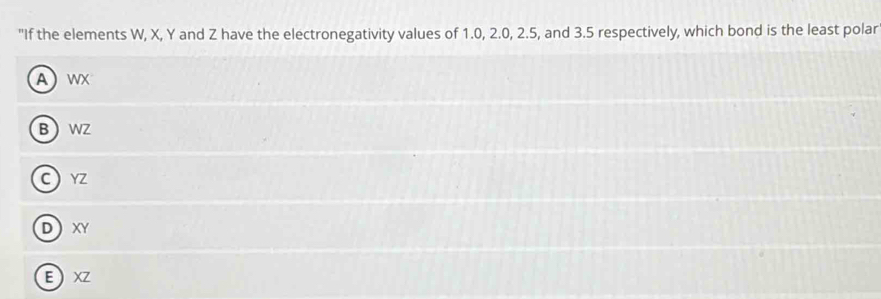 "If the elements W, X, Y and Z have the electronegativity values of 1.0, 2.0, 2.5, and 3.5 respectively, which bond is the least polar
A wX
B WZ
C YZ
D XY
E XZ