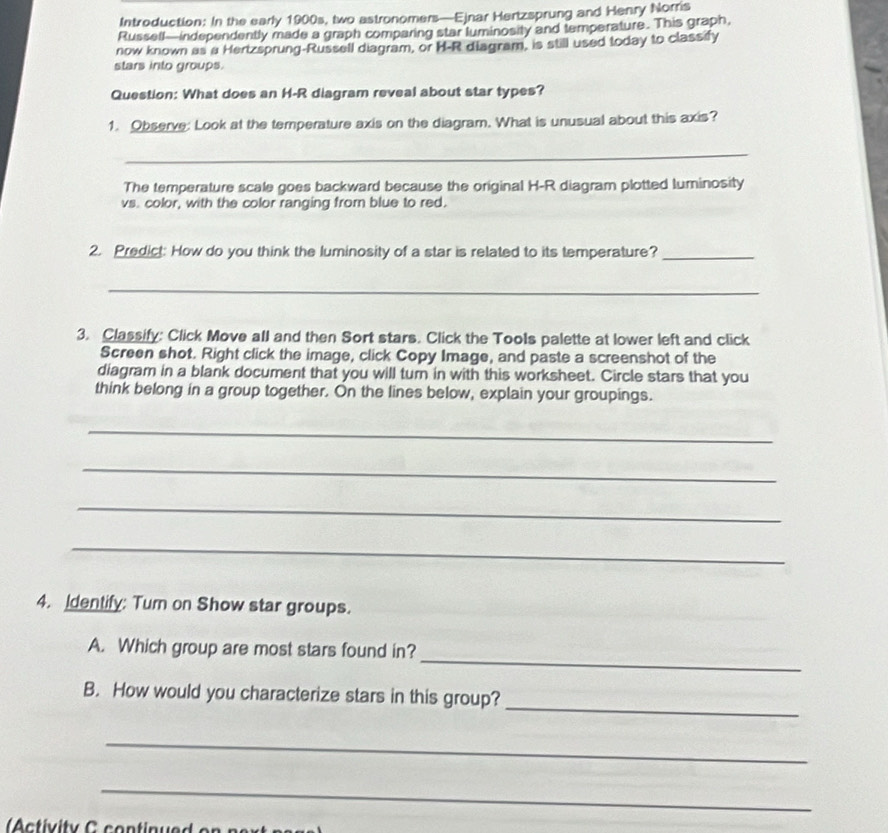 Introduction: In the early 1900s, two astronomers—Ejnar Hertzsprung and Henry Norris 
Russell—independently made a graph comparing star luminosity and temperature. This graph, 
now known as a Hertzsprung-Russell diagram, or H-R diagram, is still used today to classify 
stars into groups. 
Question: What does an H-R diagram reveal about star types? 
1. Observe: Look at the temperature axis on the diagram. What is unusual about this axis? 
_ 
The temperature scale goes backward because the original H-R diagram plotted luminosity 
vs. color, with the color ranging from blue to red. 
2. Predict: How do you think the luminosity of a star is related to its temperature?_ 
_ 
3. Classify: Click Move all and then Sort stars. Click the Tools palette at lower left and click 
Screen shot. Right click the image, click Copy Image, and paste a screenshot of the 
diagram in a blank document that you will turn in with this worksheet. Circle stars that you 
think belong in a group together. On the lines below, explain your groupings. 
_ 
_ 
_ 
_ 
4. Identify: Tur on Show star groups. 
_ 
A. Which group are most stars found in? 
_ 
B. How would you characterize stars in this group? 
_ 
_ 
Activity C continued