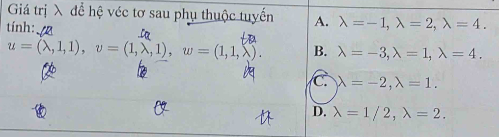 Giá trị λ để hệ véc tơ sau phụ thuộc tuyến A. lambda =-1, lambda =2, lambda =4. 
tính:
u=(lambda ,1,1), v=(1,lambda ,1), w=(1,1,lambda ). B. lambda =-3, lambda =1, lambda =4.
C. lambda =-2, lambda =1.
D. lambda =1/2, lambda =2.