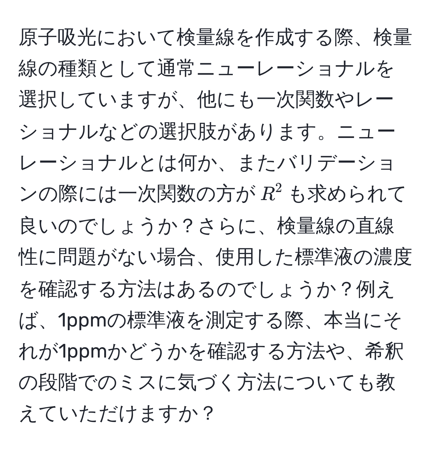 原子吸光において検量線を作成する際、検量線の種類として通常ニューレーショナルを選択していますが、他にも一次関数やレーショナルなどの選択肢があります。ニューレーショナルとは何か、またバリデーションの際には一次関数の方が$R^2$も求められて良いのでしょうか？さらに、検量線の直線性に問題がない場合、使用した標準液の濃度を確認する方法はあるのでしょうか？例えば、1ppmの標準液を測定する際、本当にそれが1ppmかどうかを確認する方法や、希釈の段階でのミスに気づく方法についても教えていただけますか？