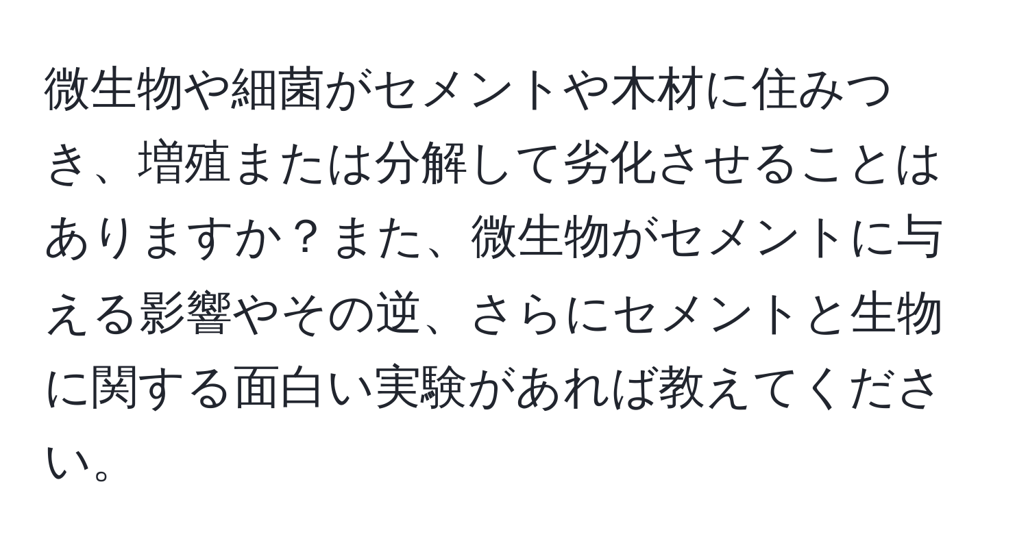 微生物や細菌がセメントや木材に住みつき、増殖または分解して劣化させることはありますか？また、微生物がセメントに与える影響やその逆、さらにセメントと生物に関する面白い実験があれば教えてください。