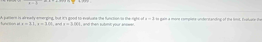 overline x-3 at x=2.999 IS 4.999. 
A pattern is already emerging, but it's good to evaluate the function to the right of x=3 to gain a more complete understanding of the limit. Evaluate the 
function at x=3.1, x=3.01 , and x=3.001 , and then submit your answer.