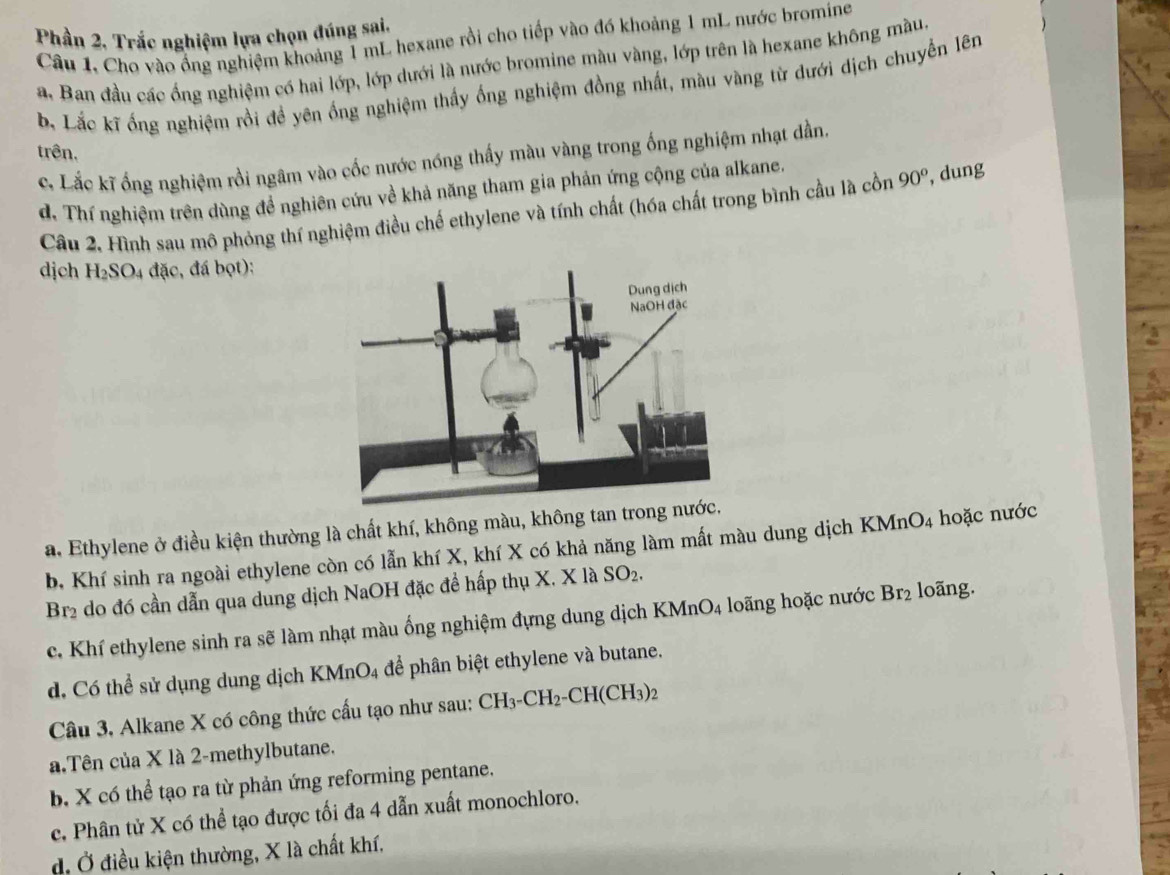 Phần 2. Trắc nghiệm lựa chọn đúng sai.
Câu 1. Cho vào ổng nghiệm khoảng 1 mL hexane rồi cho tiếp vào đó khoảng 1 mL nước bromine
a. Ban đầu các ống nghiệm có hai lớp, lớp dưới là nước bromine màu vàng, lớp trên là hexane không màu,
b. Lắc kĩ ống nghiệm rồi đề yên ống nghiệm thấy ống nghiệm đồng nhất, màu vàng từ dưới dịch chuyển lên
c. Lắc kĩ ống nghiệm rồi ngâm vào cốc nước nóng thấy màu vàng trong ống nghiệm nhạt dần.
trên. 90^o , dung
d. Thí nghiệm trên dùng đề nghiên cứu về khả năng tham gia phản ứng cộng của alkane.
Câu 2, Hình sau mô phỏng thí nghiệm điều chế ethylene và tính chất (hóa chất trong bình cầu là cồn
dịch H_2SO_4 đặc, đá bọt):
a. Ethylene ở điều kiện thường là chất khí, không màu, không tan trong nước.
b, Khí sinh ra ngoài ethylene còn có lẫn khí X, khí X có khả năng làm mất màu dung dịch K MnO_4 hoặc nước
Br2 do đó cần dẫn qua dung dịch NaOH đặc đề hấp thụ X. X là SO_2.
c. Khí ethylene sinh ra sẽ làm nhạt màu ống nghiệm đựng dung dịch KMnO_4 loãng hoặc nước Br_2 loãng.
d. Có thể sử dụng dung dịch KMnO_4 để phân biệt ethylene và butane.   
Câu 3, Alkane X có công thức cấu tạo như sau: CH_3-CH_2-CH(CH_3)_2
a.Tên của X là 2-methylbutane.
b. X có thể tạo ra từ phản ứng reforming pentane.
c. Phân tử X có thể tạo được tối đa 4 dẫn xuất monochloro.
đ. Ở điều kiện thường, X là chất khí.