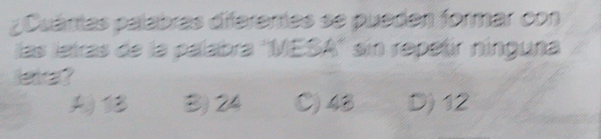 ¿Cuámas palabras diferentas se pueden formar con
las letras de la palabra ''MESA'' sin repetr nínguna
letra ?
B) 24 C) 48 D) 12