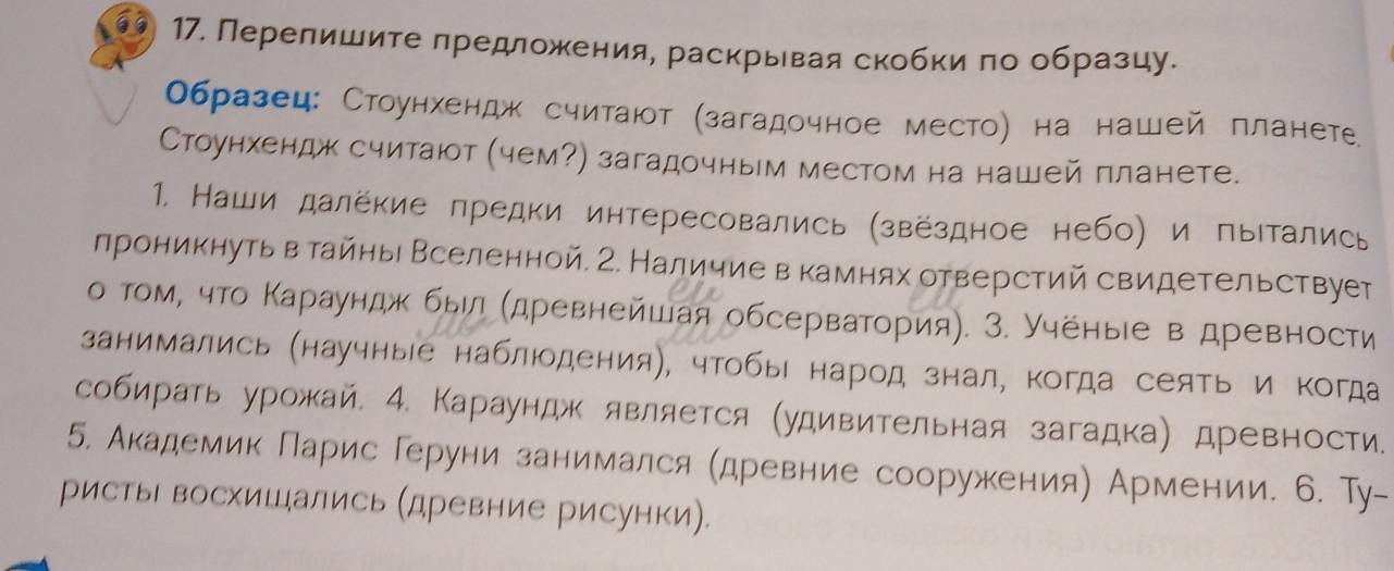 Перелишите предложения, раскрывая скобки по образцу.
Образец: Стоунхендж считаюот (загадочное место) на нашей планете
Стоунхендж считают (чем?) загадочным местом на нашей планете.
1. Наши далёкие πредки интересовались (звёздное небо) и пытались
лроникнутьв тайны Вселенной. 2. Наличие в камнях отверстий свидетельствует
о том, что Κараундж был (древнейшая обсерватория). 3. Учёныιе в древности
занимались (научныее наблюодения), чтобы народ знал, когда сеять и Κогда
собирать урожай, 4. Караундж является (удивительная загадка) древности.
5. Академик Парис Геруни занимался (древние сооружения) Армении. 6. Ту-
ристь восхишались (древние рисунки).