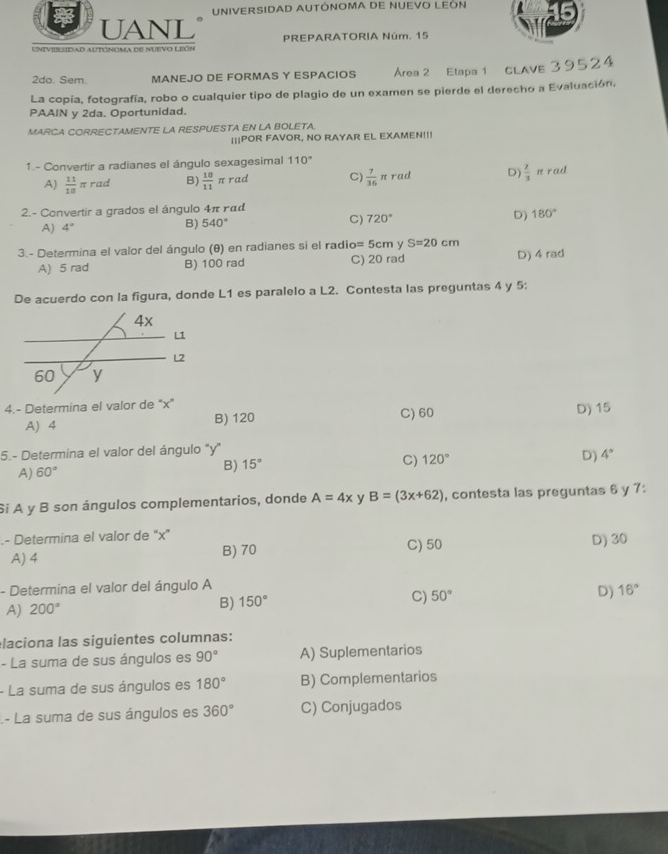 UNIVERSIDAD AUTÓNOMA DE NUEVO LEÓN
UANL
Univiblsidad autónoma de nuevo león PREPARATORIA Núm. 15
2do. Sem. MANEJO DE FORMAS Y ESPACIOS Área 2 Etapa 1 CLAVE 39524
La copia, fotografía, robo o cualquier tipo de plagio de un examen se pierde el derecho a Evaluación,
PAAIN y 2da. Oportunidad.
MARCA CORRECTAMENTE LA RESPUESTA EN LA BOLETA.
|||POR FAVOR, NO RAYAR EL EXAMEN!!!
1.- Convertir a radianes el ángulo sexagesimal 110°
A)  11/18 π rad B)  10/11  π rad C)  7/36  A D)  2/3  n rad
t rad
2.- Convertir a grados el ángulo 4π γαd
C) 720°
D) 180°
A) 4°
B) 540°
3.- Determina el valor del ángulo (θ) en radianes si el radio= 5cm y S=20cm
A) 5 rad B) 100 rad C) 20 rad D) 4 rad
De acuerdo con la figura, donde L1 es paralelo a L2. Contesta las preguntas 4 y 5:
4.- Determina el valor de “x” D) 15
A) 4 B) 120 C) 60
5.- Determina el valor del ángulo y'
A) 60°
B) 15°
C) 120° D) 4°
Si A y B son ángulos complementarios, donde A=4x y B=(3x+62) , contesta las preguntas 6 y 7:
- Determina el valor de 'x'
A) 4 B) 70 C) 50 D) 30
- Determina el valor del ángulo A
C) 50°
D) 16°
A) 200°
B) 150°
laciona las siguientes columnas:
- La suma de sus ángulos es 90° A) Suplementarios
- La suma de sus ángulos es 180° B) Complementarios
- La suma de sus ángulos es 360° C) Conjugados