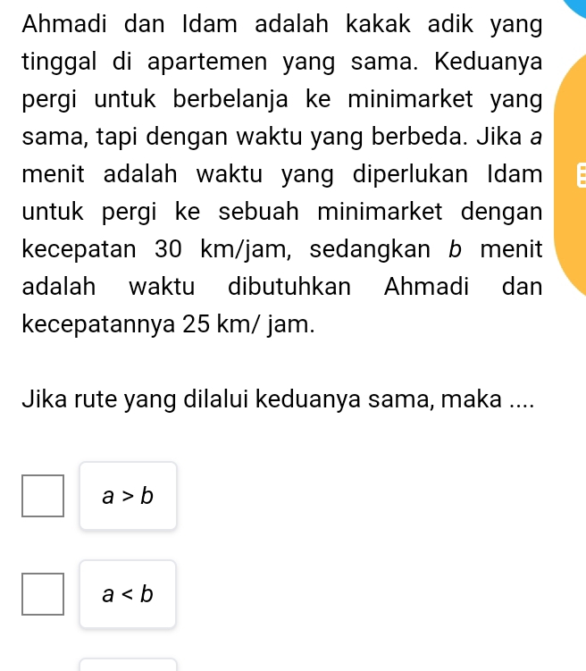 Ahmadi dan Idam adalah kakak adik yang
tinggal di apartemen yang sama. Keduanya
pergi untuk berbelanja ke minimarket yang
sama, tapi dengan waktu yang berbeda. Jika a
menit adalah waktu yang diperlukan Idam
untuk pergi ke sebuah minimarket dengan 
kecepatan 30 km/jam, sedangkan b menit
adalah waktu dibutuhkan Ahmadi dan
kecepatannya 25 km/ jam.
Jika rute yang dilalui keduanya sama, maka ....
a>b
a