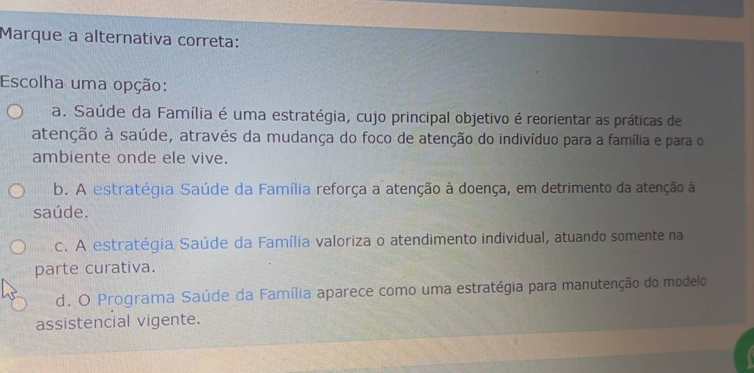 Marque a alternativa correta:
Escolha uma opção:
a. Saúde da Família é uma estratégia, cujo principal objetivo é reorientar as práticas de
atenção à saúde, através da mudança do foco de atenção do indivíduo para a família e para o
ambiente onde ele vive.
b. A estratégia Saúde da Família reforça a atenção à doença, em detrimento da atenção à
saúde.
c. A estratégia Saúde da Família valoriza o atendimento individual, atuando somente na
parte curativa.
d. O Programa Saúde da Família aparece como uma estratégia para manutenção do modelo
assistencial vigente.