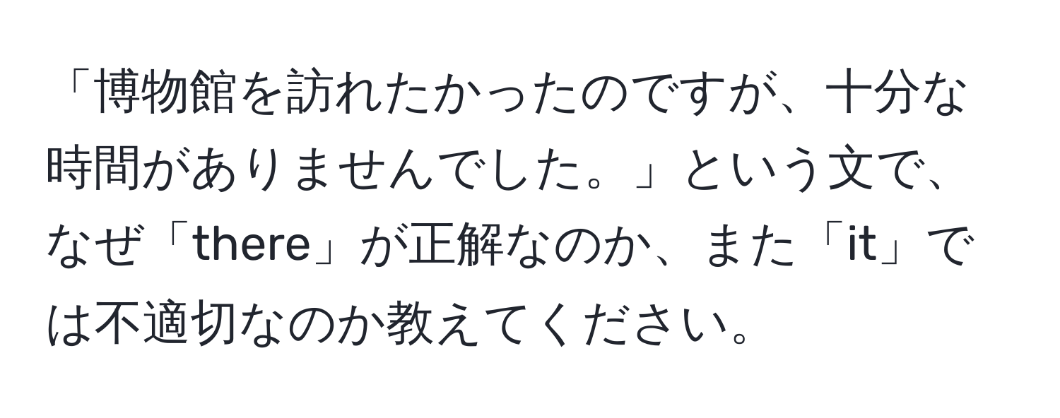 「博物館を訪れたかったのですが、十分な時間がありませんでした。」という文で、なぜ「there」が正解なのか、また「it」では不適切なのか教えてください。