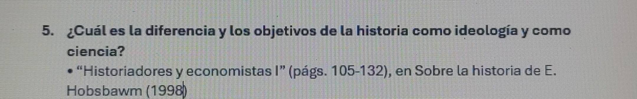 ¿Cuál es la diferencia y los objetivos de la historia como ideología y como 
ciencia? 
• “Historiadores y economistas I” (págs. 105-132), en Sobre la historia de E. 
Hobsbawm (1998)