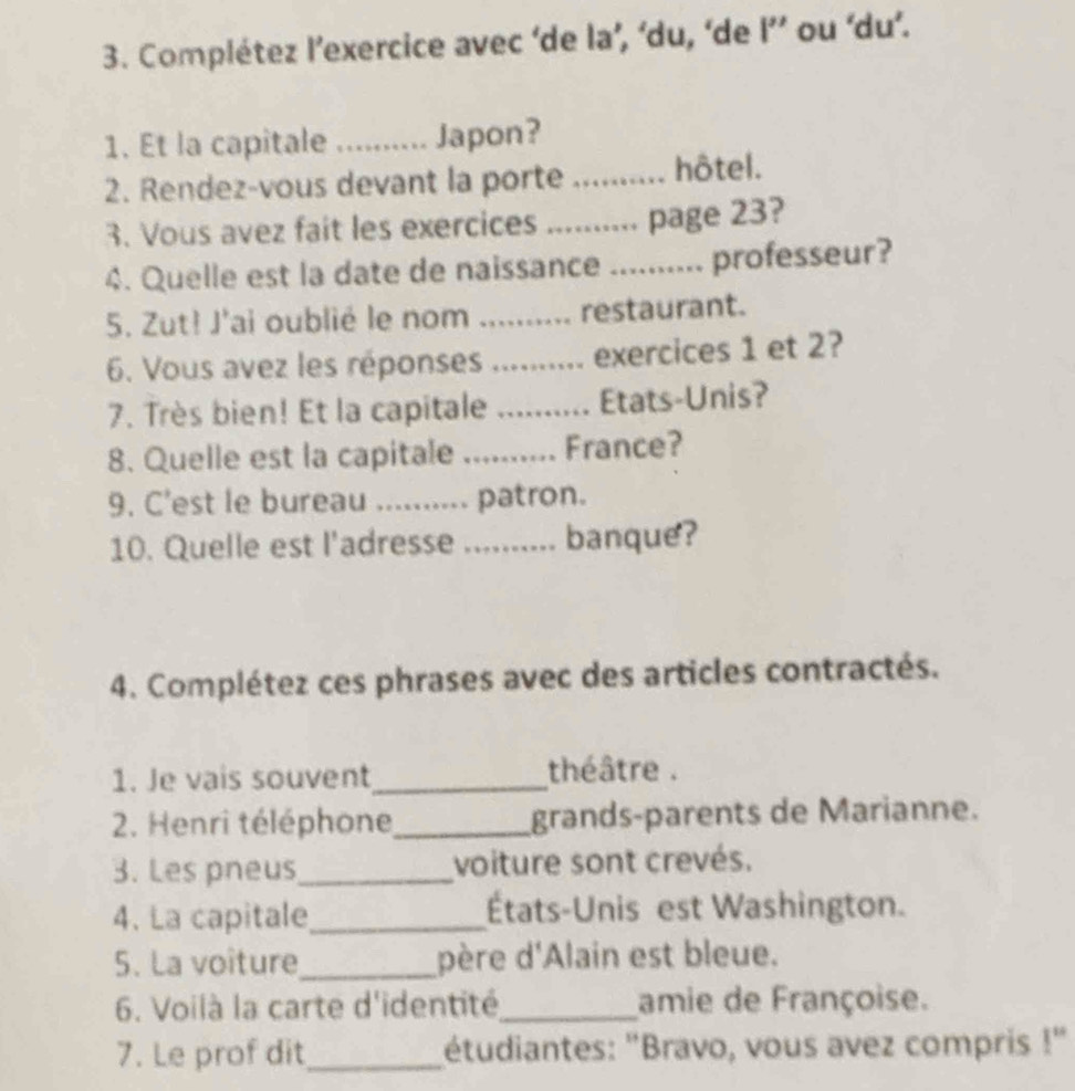 Complétez l’exercice avec ‘de la’, ‘du, ‘de I’ ou ‘du’. 
1. Et la capitale _Japon? 
2. Rendez-vous devant la porte _hôtel. 
3. Vous avez fait les exercices _page 23? 
4. Quelle est la date de naissance_ professeur? 
5. Zut! J'ai oublié le nom _restaurant. 
6. Vous avez les réponses _exercices 1 et 2? 
7. Très bien! Et la capitale _Etats-Unis? 
8. Quelle est la capitale _France? 
9. C'est le bureau _patron. 
10. Quelle est l'adresse ._ banque? 
4. Complétez ces phrases avec des articles contractés. 
1. Je vais souvent_ théâtre . 
2. Henri téléphone_ grands-parents de Marianne. 
3. Les pneus_ voiture sont crevés. 
4. La capitale_ États-Unis est Washington. 
5. La voîture_ père d'Alain est bleue. 
6. Voilà la carte d'identité_ amie de Françoise. 
7. Le prof dit_ étudiantes: "Bravo, vous avez compris 1''