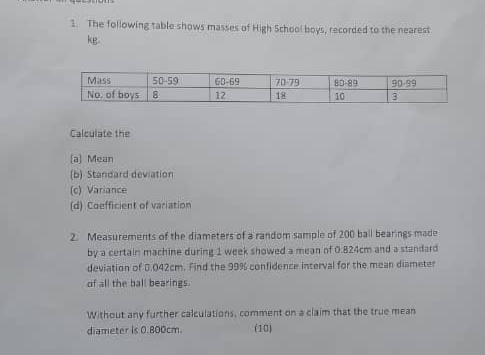 The following table shows masses of High School boys, recorded to the nearest
kg.
Calculate the
(a) Mean
(b) Standard deviation
(c) Variance
(d) Coefficient of variation
2. Measurements of the diameters of a random sample of 200 ball bearings made
by a certain machine during 1 week showed a mean of 0.824cm and a standard
deviation of 0.042cm. Find the 99% confidence interval for the mean diameter
of all the ball bearings.
Without any further calculations, comment on a claim that the true mean
diameter is 0.800cm. (10)