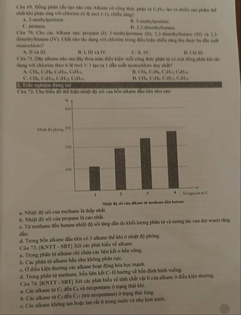 Câu 69, Đồng phân cầu tạo nào của Alkane có công thức phân từ CaH tạo ra nhiều sản phẩm thể
nhất khi phân ứng với chlorine (tí lệ mol 1:1) , chiều sáng?
A. 2-methylpentane. B. 3-methylpentane.
C. pentane. D. 2,2-dimethylbutane.
Câu 70. Cho các Alkane sau: propane (1); 3-methylpentane (II); 2,2-dimethylbutane (III) và 2,3-
dimethylbutane (IV). Chất não tác dụng với chlorine trong điều kiện chiều sáng thu được ba dẫn xuất
monochloro?
A. II và III. B. I, III và IV. C. I, IV. D. Chi III.
Câu 71. Dãy alkane nào sau đây thỏa mãn điều kiện: mỗi công thức phân tứ có một đồng phần khi tác
dụng với chlorine theo tỉ lệ mol 1:1 tạo ra 1 dẫn xuất monochloro duy nhất?
A. CHa, C_3H_8,C_4H_10,C_6H_14 B. CH_4,C_3H_6,C_5H_12, , C aH_1
C. CHa, CaH₁ C_5H_12C_6H_14. D. CH_4,C_2H_6,C_5H_12 , CaH10
2. Trắc nghiệm đùng sai
Câu 72. Cho biểu đồ thể hiện nhiệt độ sôi của bốn alkane đầu tiên như sau:
a. Nhiệt độ sôi của methane là thấp nhất.
b. Nhiệt độ sôi của propane là cao nhất.
e. Từ methane đến butane nhiệt độ sôi tăng dần do khối lượng phân tử và tương tác van der waals tăng
dần.
d. Trong bốn alkane đầu tiên có 3 alkane thể khí ở nhiệt độ phòng.
Câu 73. [KNTT - SBT] Xét các phát biểu về alkane:
a. Trong phân tử alkane chi chứa các liên kết σ bền vững.
b. Các phân tử alkane hầu như không phân cực.
c. Ở điều kiện thường các alkane hoạt động hóa học mạnh.
d. Trong phân tử methane, bốn liên kết C-H hướng về bốn đinh hình vuông.
Câu 74. [KNTT - SBT] Xét các phát biểu về tính chất vật lí của alkane ở điều kiện thường.
a. Các alkane từ C_1 đến C4 và neopentane ở trạng thái khí.
b. Các alkane từ C_5 đến C_17 (trừ neopentane) ở trạng thái lông.
e. Các alkane không tan hoặc tan rất ít trong nước và nhẹ hơn nước.