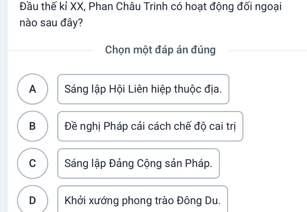 Đầu thế kỉ XX, Phan Châu Trinh có hoạt động đối ngoại
nào sau đây?
Chọn một đáp án đúng
A Sáng lập Hội Liên hiệp thuộc địa.
B Đề nghị Pháp cải cách chế độ cai trị
C Sáng lập Đảng Cộng sản Pháp.
D Khởi xướng phong trào Đông Du.