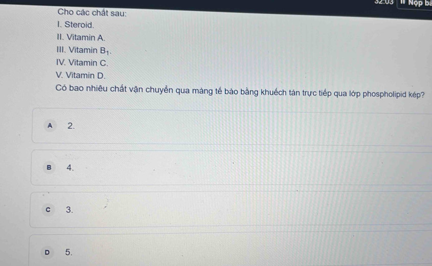 32:03 Nộp ba
Cho các chất sau:
I. Steroid.
II. Vitamin A.
III. Vitamin B_1. 
IV. Vitamin C.
V. Vitamin D.
Có bao nhiêu chất vận chuyền qua màng tế bào bằng khuếch tán trực tiếp qua lớp phospholipid kép?
A 2.
B 4.
C 3.
D 5.