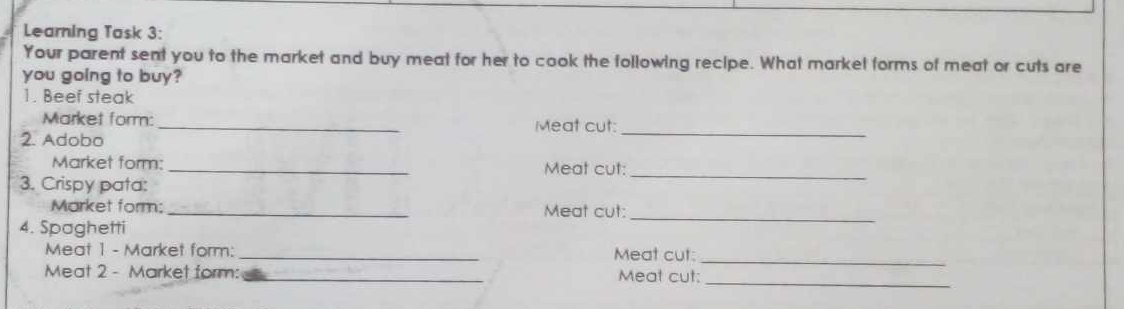 Learning Task 3: 
Your parent sent you to the market and buy meat for her to cook the following recipe. What markel forms of meat or cuts are 
you going to buy? 
1. Beef steak 
Market form: _Meat cut: 
2. Adobo 
_ 
Market form: _Meat cut:_ 
3. Crispy pata: 
Market form: _Meat cut: 
4. Spaghetti 
_ 
Meat 1 - Market form: _Meat cut: 
_ 
Meat 2 - Market form: _Meat cut: 
_