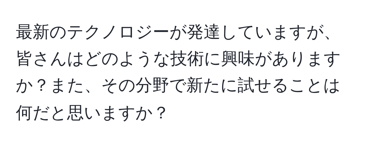 最新のテクノロジーが発達していますが、皆さんはどのような技術に興味がありますか？また、その分野で新たに試せることは何だと思いますか？