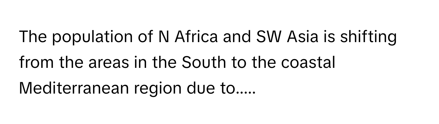 The population of N Africa and SW Asia is shifting from the areas in the South to the coastal Mediterranean region due to.....