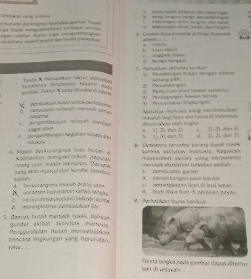 a   éreaí, banji lonípios dan sekeringan
ndkan v ag orisinar D  erüa löngsen höngn dan koln ngan
pemahami pentingmía keanekaragaman haya C. kekeringan, éros, löngwoe, dan bangt
suga diajak mengidentfikasi berbagaí spesies d. Nekeringan, erasl. bangt, dan lengen
ıngan sekitaı. Kamu juga menigembangkan 6. Contoh fora endemis di Puíau Sulawesi to
sosialisasí sepertí poster dan media presentasi addaial
A. UA
b. Kayu ebon!
c. anggrek bitam
d. bunga bangkai
7. Perbatikan aktivilas beríkul)
1) Penebangan hutan derigan sixtem
Tanda X merupakan faktor penyebab tebang pilih.
terjadinya fenomena seperti pada 2) Penambangan.
gambar. Faktor X yang dimaksud adalah 3) Perburuan jenis hewan tertentu.
4) Perdagangan hewan ternak.
pembukaan hutan untuk perkebunan 5) Pencemäran lingkungan.
b. penetapan wilayah menjadi taman  Aktivitas manusia yang menimbulkan
nasional
masalah bagl flora dan fauna di Indonesia
c. pengembangan wilayah menjadi ditunjukkan oleh angka .
cagar alam a. 1), 2), dan 3) c. 21. 31 dan 41
d. pengembangan kegiatan wisata dan b. 1), 3), dan 5) d. 2), 3), dan 5)
edukasi
8. Ekosistem terumbu karang dapat rusak
4. Makín berkurangnya luas hutan di karena aktivitas manusia. Kegiatan
Kalimantan mengakibatkan populas masyarakat pesisir yang berpotensi 
orang utan makin menurun. Dampak merusak ekosistem tersebut adalah . . . .
yang akan muncul dari kondisi tersebut a. pembuatan garam
adalah b. penambangan pasir pantal
a. berkurangnya musuh orang utan c. penangkapan ikan di laut lepas
ancaman kepunahan satwa langka d. budi daya ikan di perairan payau
c. ` menurunnya produksi industri kertas 9. Perhatikan fauna berikut!
d. meningkatnya pembalakan liar
5. Banyak hutan menjadi rusak, bahkan
gundul akibat aktivitas manusia.
Penggundulan hutan menyebabkan
bencana lingkungan yang berurutan,
yaitu . . . .
Fauna langka pada gambar dapat ditemu-
kan di wilayah . . . .